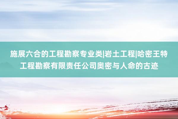 施展六合的工程勘察专业类|岩土工程|哈密王特工程勘察有限责任公司奥密与人命的古迹