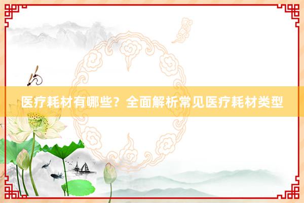 医疗耗材有哪些？全面解析常见医疗耗材类型