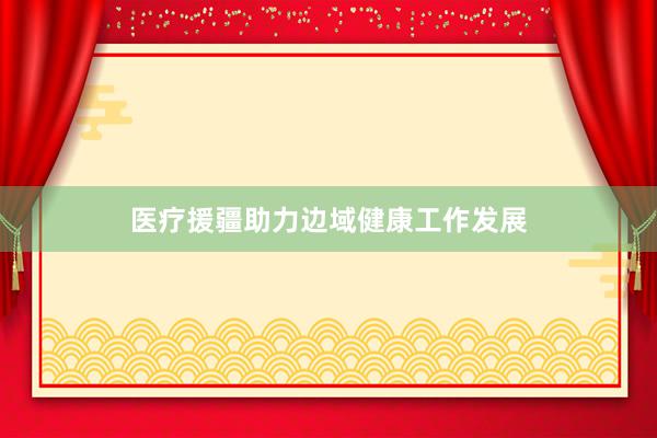 医疗援疆助力边域健康工作发展