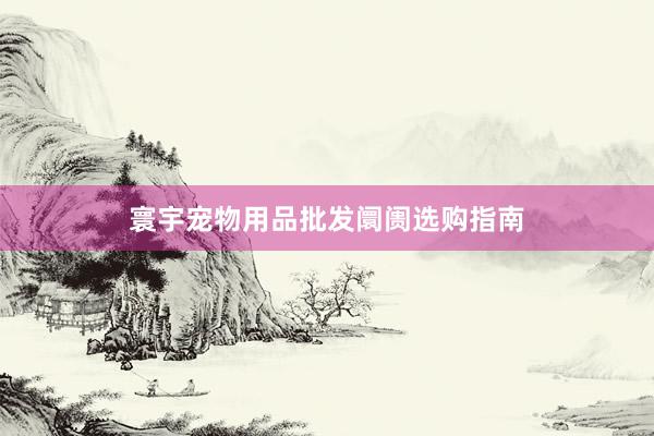 寰宇宠物用品批发阛阓选购指南